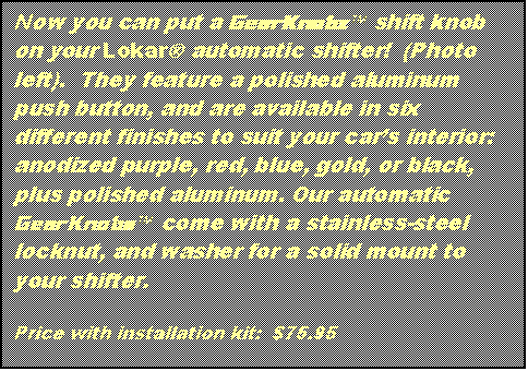 Text Box: Now you can put a GearKnobzä shift knob on your LokarÒ automatic shifter! (Photo left). They feature a polished aluminum push button, and are available in six different finishes to suit your car’s interior: anodized purple, red, blue, gold, or black, plus polished aluminum. Our automatic GearKnobsä come with a stainless-steel locknut, and washer for a solid mount to your shifter.
Price with installation kit: $75.95