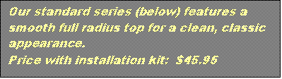 Text Box: Our standard series (below) features a smooth full radius top for a clean, classic appearance.
Price with installation kit: $45.95