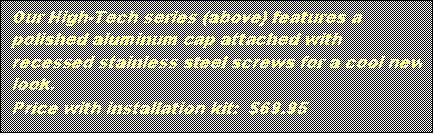 Text Box: Our High-Tech series (above) features a polished aluminum cap attached with recessed stainless steel screws for a cool new look.
Price with installation kit: $69.95