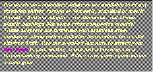 Text Box: Our precision – machined adapters are available to fit any threaded shifter, foreign or domestic, standard or metric threads. And our adapters are aluminum—not cheap plastic bushings like some other companies provide! These adapters are furnished with stainless steel hardware, along with installation instructions for a solid, slip-free Shift. Use the supplied jam nuts to attach your GearKnob to your shifter, or use just a few drops of a thread-locking compound. Either way, you’re guaranteed a solid grip!