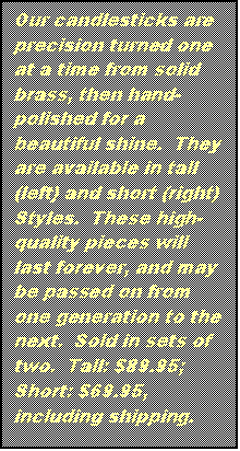 Text Box: Our candlesticks are precision turned one at a time from solid brass, then hand- polished for a beautiful shine. They are available in tall (left) and short (right)
Styles. These high- quality pieces will last forever, and may be passed on from one generation to the next. Sold in sets of two. Tall: $89.95; Short: $69.95, including shipping.